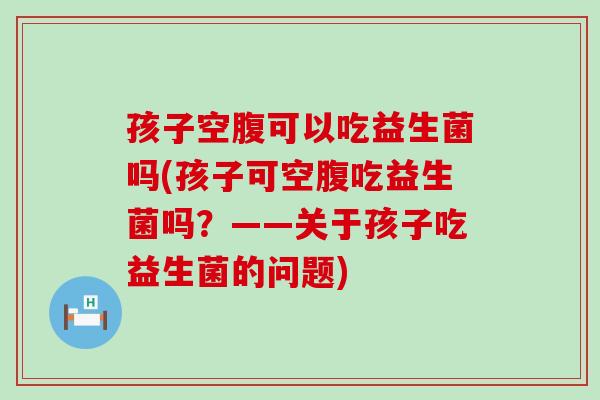 孩子空腹可以吃益生菌吗(孩子可空腹吃益生菌吗？——关于孩子吃益生菌的问题)