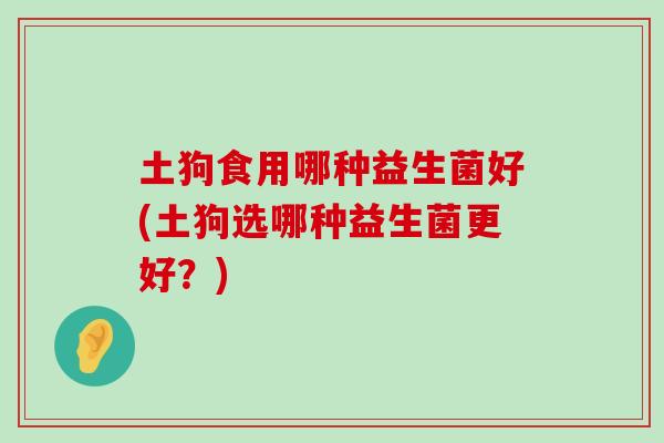 土狗食用哪种益生菌好(土狗选哪种益生菌更好？)