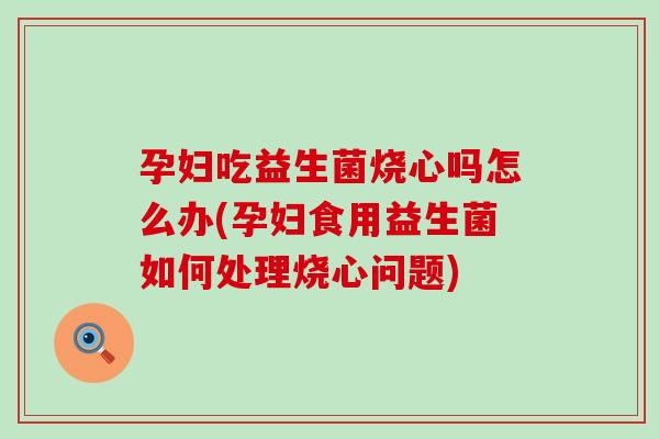 孕妇吃益生菌烧心吗怎么办(孕妇食用益生菌如何处理烧心问题)