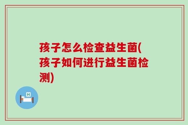 孩子怎么检查益生菌(孩子如何进行益生菌检测)