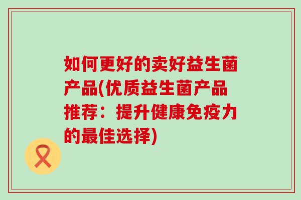 如何更好的卖好益生菌产品(优质益生菌产品推荐：提升健康免疫力的最佳选择)