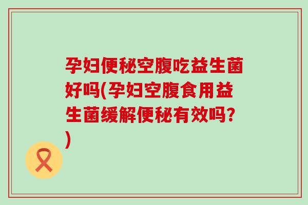 孕妇便秘空腹吃益生菌好吗(孕妇空腹食用益生菌缓解便秘有效吗？)