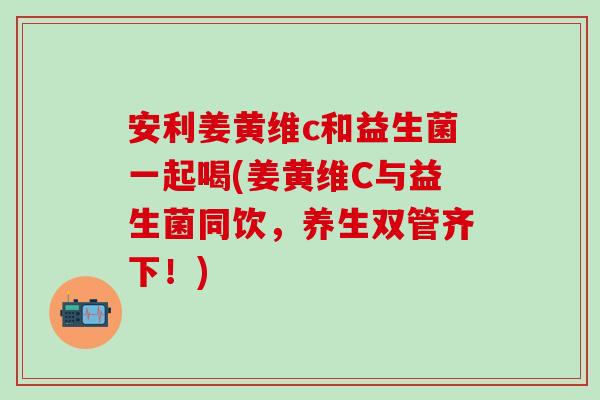 安利姜黄维c和益生菌一起喝(姜黄维C与益生菌同饮，养生双管齐下！)