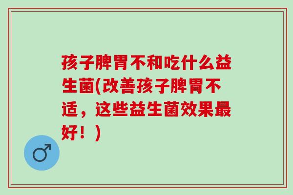 孩子脾胃不和吃什么益生菌(改善孩子脾胃不适，这些益生菌效果最好！)