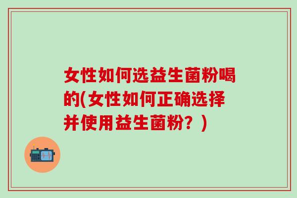女性如何选益生菌粉喝的(女性如何正确选择并使用益生菌粉？)