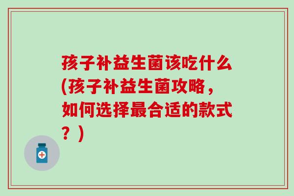 孩子补益生菌该吃什么(孩子补益生菌攻略，如何选择最合适的款式？)