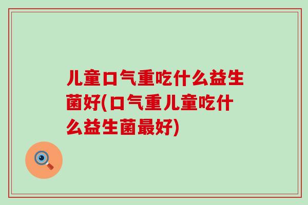 儿童口气重吃什么益生菌好(口气重儿童吃什么益生菌最好)