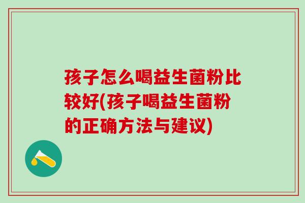 孩子怎么喝益生菌粉比较好(孩子喝益生菌粉的正确方法与建议)