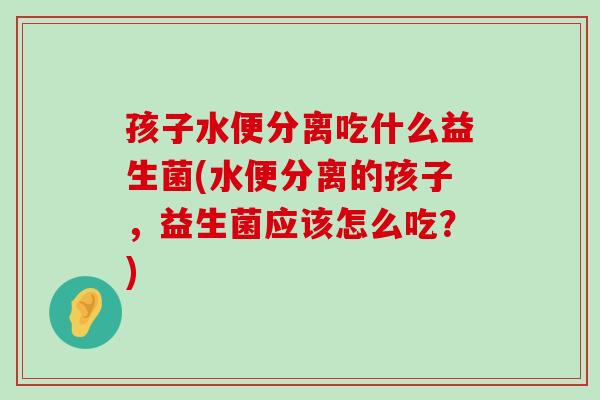 孩子水便分离吃什么益生菌(水便分离的孩子，益生菌应该怎么吃？)