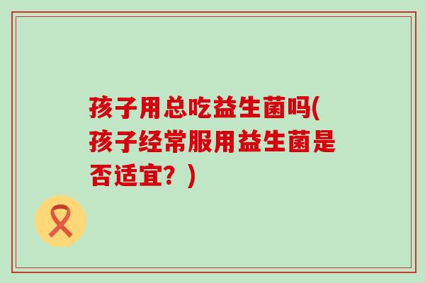 孩子用总吃益生菌吗(孩子经常服用益生菌是否适宜？)