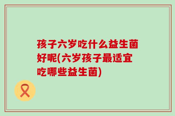 孩子六岁吃什么益生菌好呢(六岁孩子最适宜吃哪些益生菌)