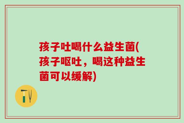 孩子吐喝什么益生菌(孩子呕吐，喝这种益生菌可以缓解)