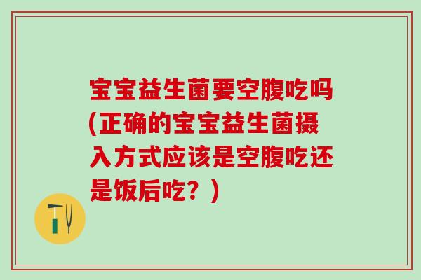 宝宝益生菌要空腹吃吗(正确的宝宝益生菌摄入方式应该是空腹吃还是饭后吃?) 宝宝益生菌要空腹吃吗(正确的宝宝益生菌摄入方式应该是空腹吃还是饭后吃?)