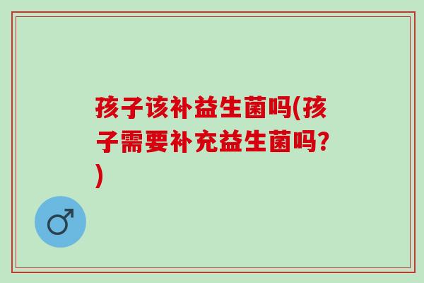 孩子该补益生菌吗(孩子需要补充益生菌吗？)