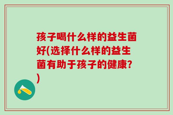 孩子喝什么样的益生菌好(选择什么样的益生菌有助于孩子的健康？)