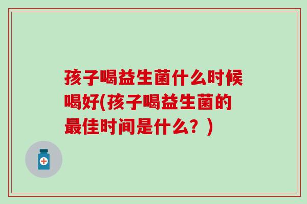 孩子喝益生菌什么时候喝好(孩子喝益生菌的最佳时间是什么？)