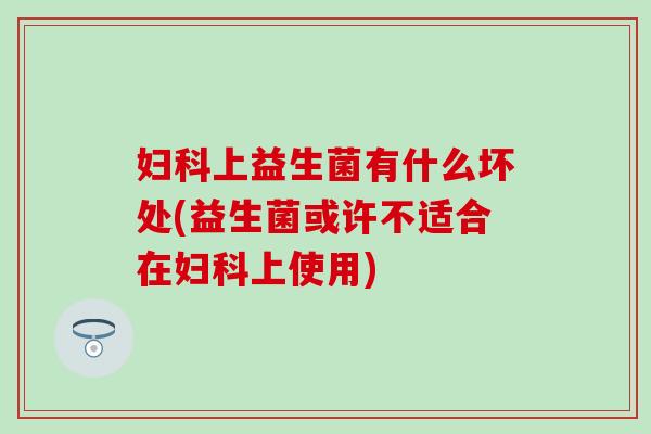 妇科上益生菌有什么坏处(益生菌或许不适合在妇科上使用)