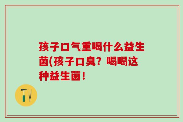 孩子口气重喝什么益生菌(孩子口臭？喝喝这种益生菌！