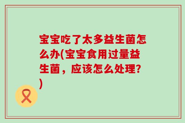 宝宝吃了太多益生菌怎么办(宝宝食用过量益生菌，应该怎么处理？)