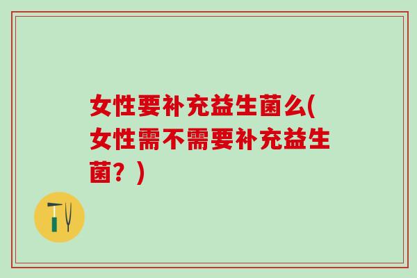 女性要补充益生菌么(女性需不需要补充益生菌？)