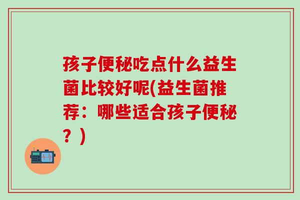 孩子便秘吃点什么益生菌比较好呢(益生菌推荐：哪些适合孩子便秘？)
