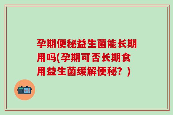 孕期便秘益生菌能长期用吗(孕期可否长期食用益生菌缓解便秘？)