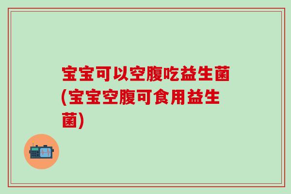 宝宝可以空腹吃益生菌(宝宝空腹可食用益生菌) 宝宝可以空腹吃益生菌(宝宝空腹可食用益生菌)