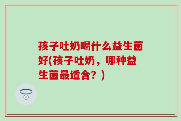 孩子吐奶喝什么益生菌好(孩子吐奶，哪种益生菌最适合？)