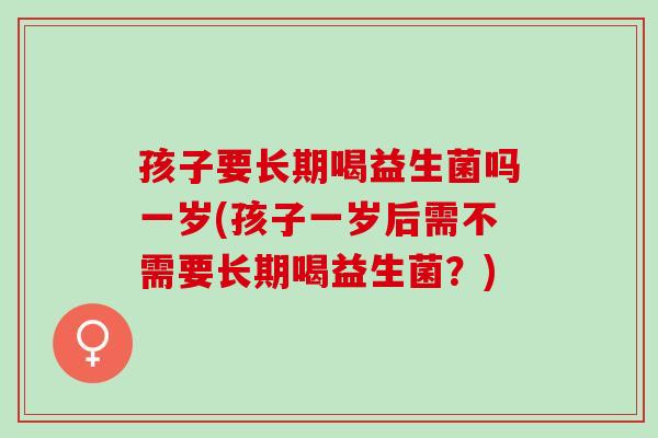 孩子要长期喝益生菌吗一岁(孩子一岁后需不需要长期喝益生菌？)