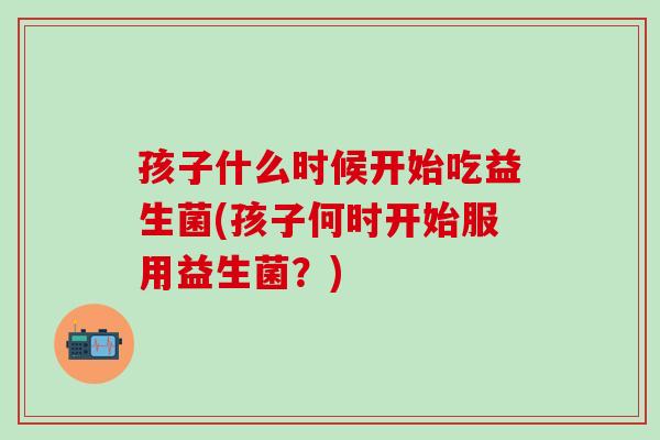孩子什么时候开始吃益生菌(孩子何时开始服用益生菌？)