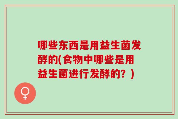 哪些东西是用益生菌发酵的(食物中哪些是用益生菌进行发酵的？)