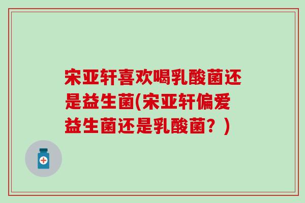 宋亚轩喜欢喝乳酸菌还是益生菌(宋亚轩偏爱益生菌还是乳酸菌？)