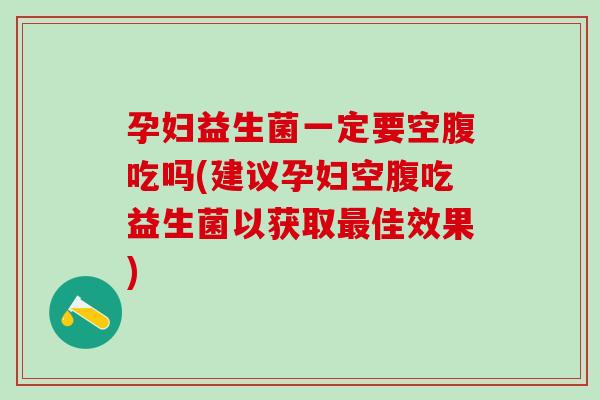 孕妇益生菌一定要空腹吃吗(建议孕妇空腹吃益生菌以获取最佳效果)