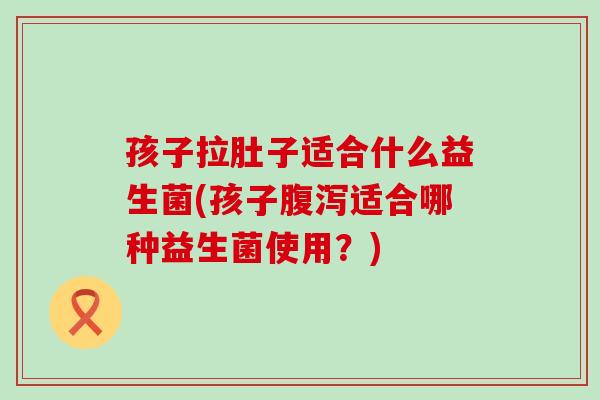 孩子拉肚子适合什么益生菌(孩子腹泻适合哪种益生菌使用？)