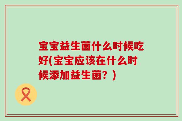 宝宝益生菌什么时候吃好(宝宝应该在什么时候添加益生菌?) 宝宝益生菌什么时候吃好(宝宝应该在什么时候添加益生菌?)