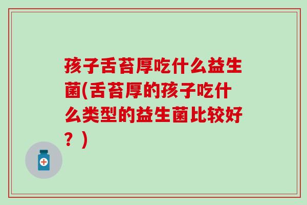 孩子舌苔厚吃什么益生菌(舌苔厚的孩子吃什么类型的益生菌比较好？)