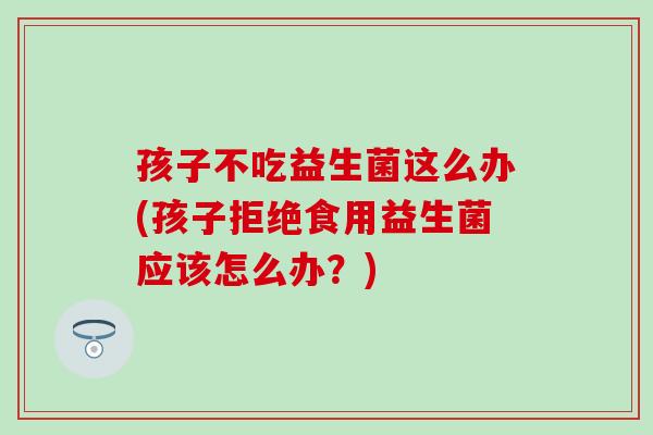 孩子不吃益生菌这么办(孩子拒绝食用益生菌应该怎么办?) 孩子不吃益生菌这么办(孩子拒绝食用益生菌应该怎么办?)
