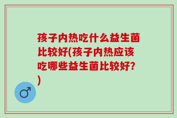 孩子内热吃什么益生菌比较好(孩子内热应该吃哪些益生菌比较好？)