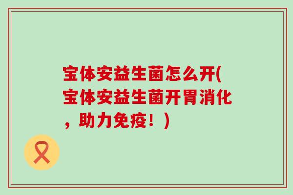宝体安益生菌怎么开(宝体安益生菌开胃消化，助力免疫！)