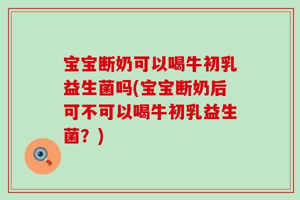 宝宝断奶可以喝牛初乳益生菌吗(宝宝断奶后可不可以喝牛初乳益生菌？)