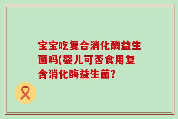 宝宝吃复合消化酶益生菌吗(婴儿可否食用复合消化酶益生菌？