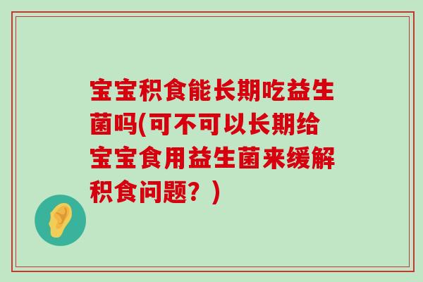 宝宝积食能长期吃益生菌吗(可不可以长期给宝宝食用益生菌来缓解积食问题？)