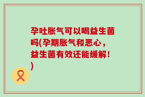 孕吐胀气可以喝益生菌吗(孕期胀气和恶心，益生菌有效还能缓解！)