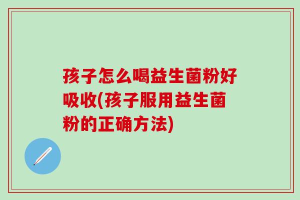 孩子怎么喝益生菌粉好吸收(孩子服用益生菌粉的正确方法) 孩子怎么喝益生菌粉好吸收(孩子服用益生菌粉的正确方法)
