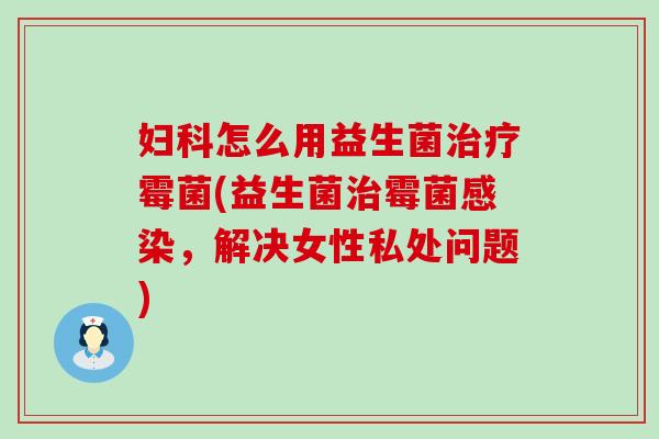 妇科怎么用益生菌治疗霉菌(益生菌治霉菌感染，解决女性私处问题)