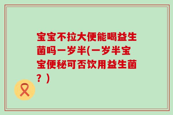 宝宝不拉大便能喝益生菌吗一岁半(一岁半宝宝便秘可否饮用益生菌？)