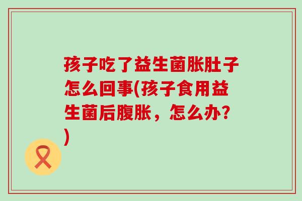 孩子吃了益生菌胀肚子怎么回事(孩子食用益生菌后腹胀，怎么办？)