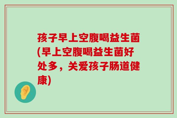 孩子早上空腹喝益生菌(早上空腹喝益生菌好处多，关爱孩子肠道健康)