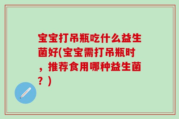 宝宝打吊瓶吃什么益生菌好(宝宝需打吊瓶时,推荐食用哪种益生菌?) 宝宝打吊瓶吃什么益生菌好(宝宝需打吊瓶时,推荐食用哪种益生菌?)