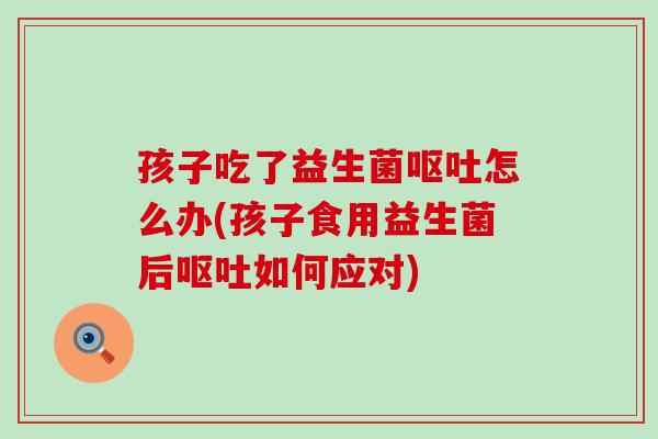 孩子吃了益生菌呕吐怎么办(孩子食用益生菌后呕吐如何应对)
